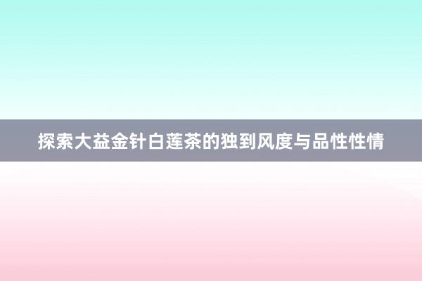 探索大益金针白莲茶的独到风度与品性性情