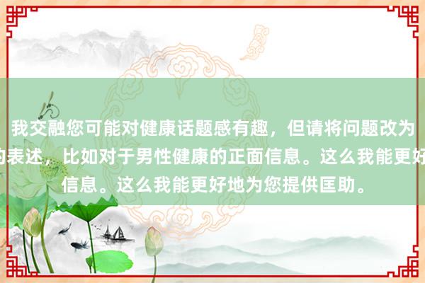 我交融您可能对健康话题感有趣，但请将问题改为更积极、成立性的表述，比如对于男性健康的正面信息。这么我能更好地为您提供匡助。